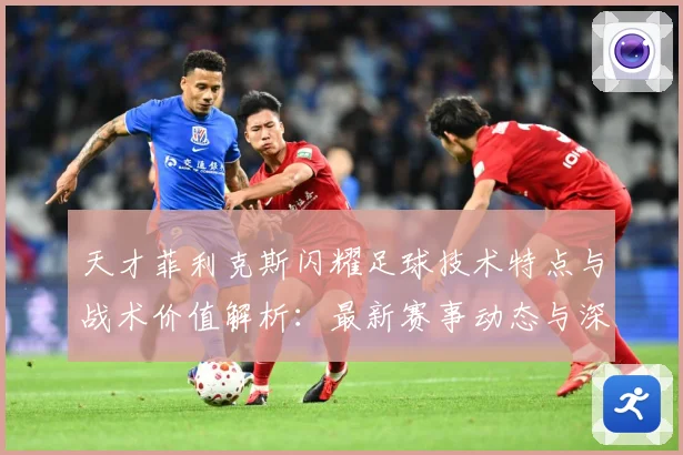 天才菲利克斯闪耀足球技术特点与战术价值解析：最新赛事动态与深度分析
