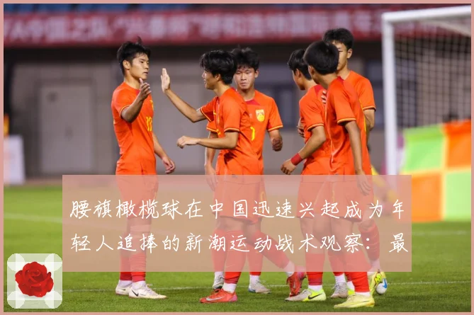 腰旗橄榄球在中国迅速兴起成为年轻人追捧的新潮运动战术观察：最新赛事动态与深度分析