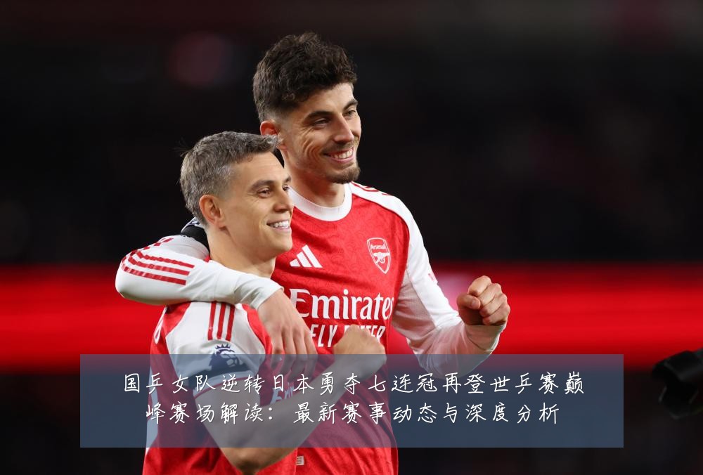 国乒女队逆转日本勇夺七连冠再登世乒赛巅峰赛场解读：最新赛事动态与深度分析