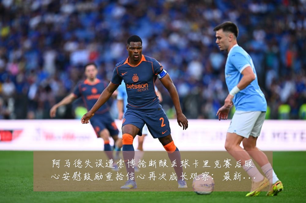 阿马德失误遭索博抢断酿丢球卡里克赛后暖心安慰鼓励重拾信心再次成长观察:最新赛事动态与深度分析