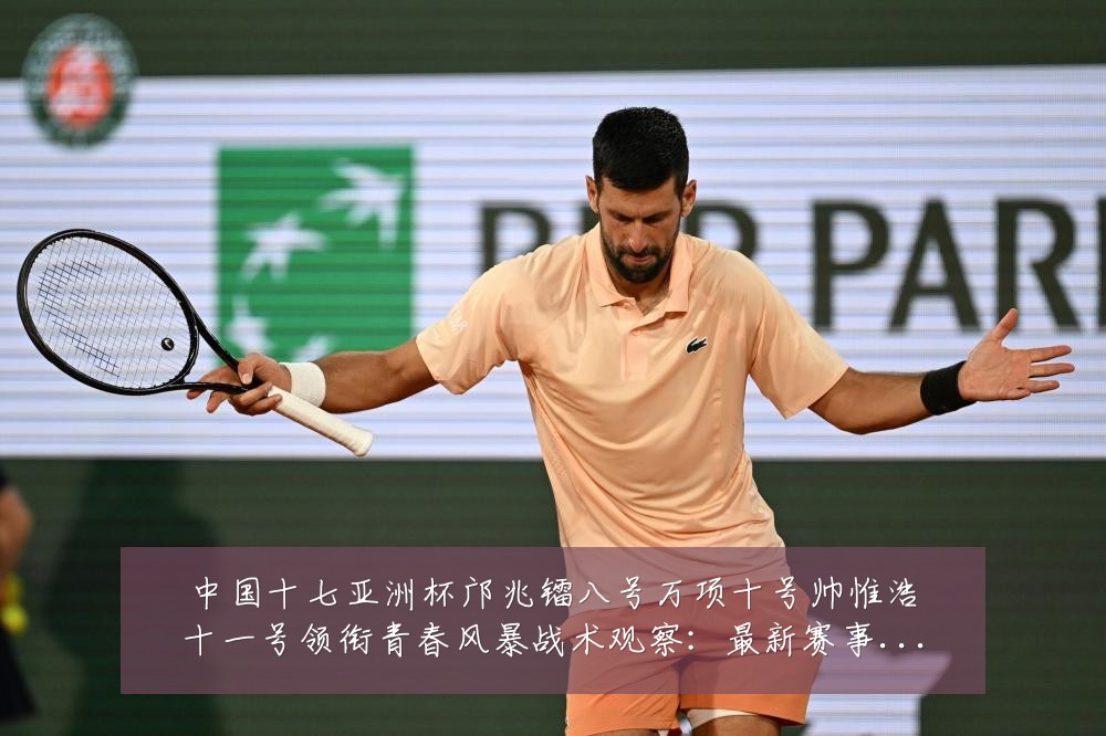 中国十七亚洲杯邝兆镭八号万项十号帅惟浩十一号领衔青春风暴战术观察:最新赛事动态与深度分析