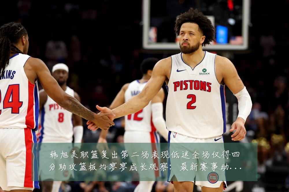 韩旭美职篮复出第二场表现低迷全场仅得四分助攻篮板均寥寥成长观察：最新赛事动态与深度分析